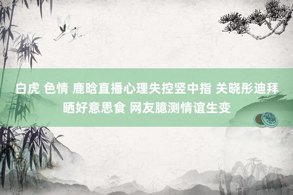 白虎 色情 鹿晗直播心理失控竖中指 关晓彤迪拜晒好意思食 网友臆测情谊生变