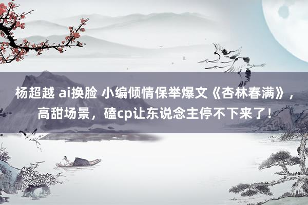 杨超越 ai换脸 小编倾情保举爆文《杏林春满》，高甜场景，磕cp让东说念主停不下来了！