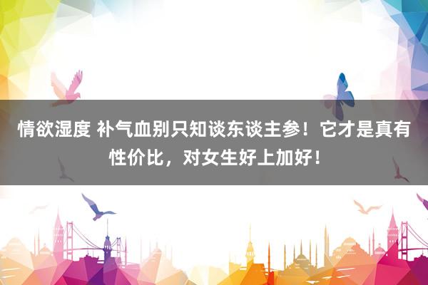 情欲湿度 补气血别只知谈东谈主参！它才是真有性价比，对女生好上加好！