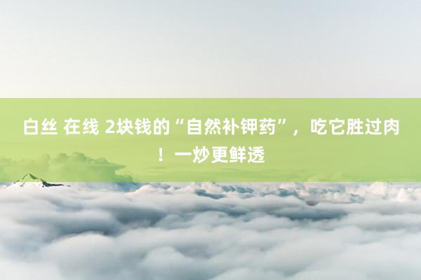 白丝 在线 2块钱的“自然补钾药”，吃它胜过肉！一炒更鲜透