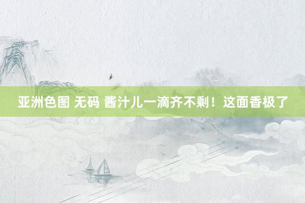 亚洲色图 无码 酱汁儿一滴齐不剩！这面香极了
