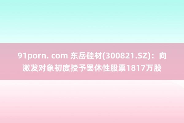 91porn. com 东岳硅材(300821.SZ)：向激发对象初度授予罢休性股票1817万股