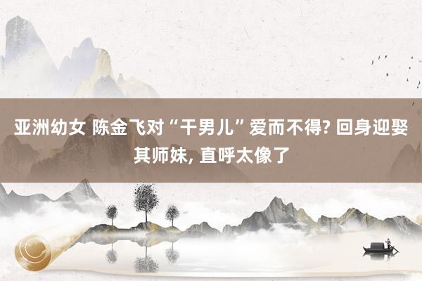亚洲幼女 陈金飞对“干男儿”爱而不得? 回身迎娶其师妹， 直呼太像了