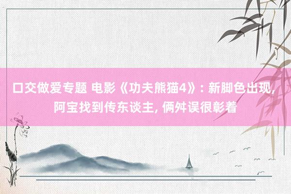 口交做爱专题 电影《功夫熊猫4》: 新脚色出现， 阿宝找到传东谈主， 俩舛误很彰着