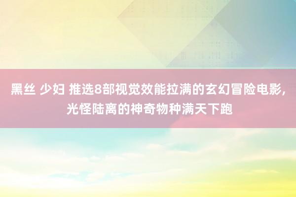 黑丝 少妇 推选8部视觉效能拉满的玄幻冒险电影， 光怪陆离的神奇物种满天下跑