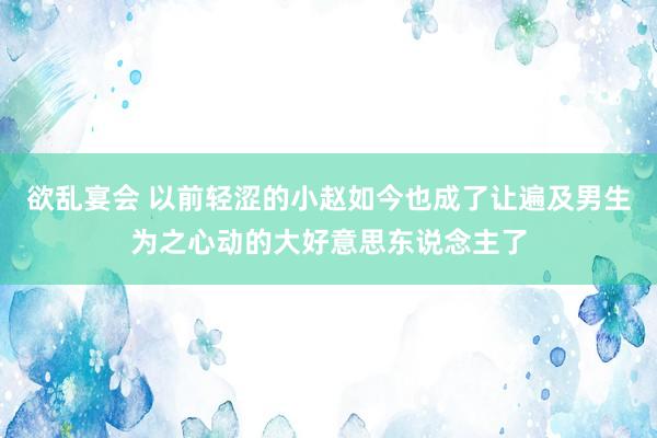 欲乱宴会 以前轻涩的小赵如今也成了让遍及男生为之心动的大好意思东说念主了