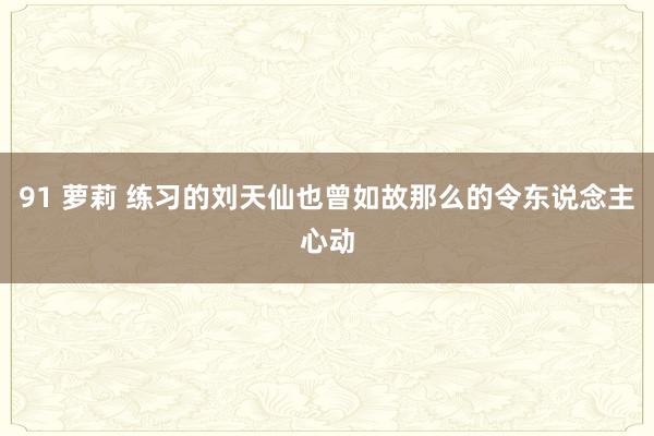 91 萝莉 练习的刘天仙也曾如故那么的令东说念主心动