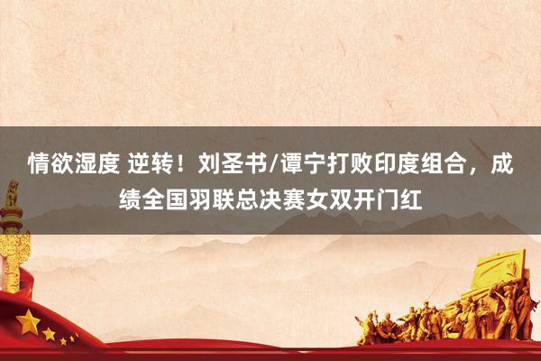 情欲湿度 逆转！刘圣书/谭宁打败印度组合，成绩全国羽联总决赛女双开门红
