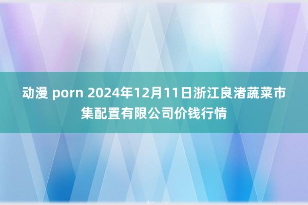 动漫 porn 2024年12月11日浙江良渚蔬菜市集配置有限公司价钱行情