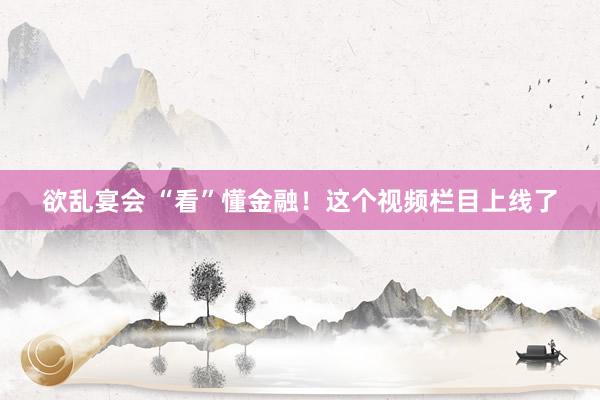 欲乱宴会 “看”懂金融！这个视频栏目上线了