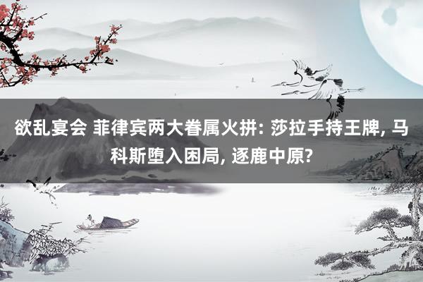 欲乱宴会 菲律宾两大眷属火拼: 莎拉手持王牌， 马科斯堕入困局， 逐鹿中原?