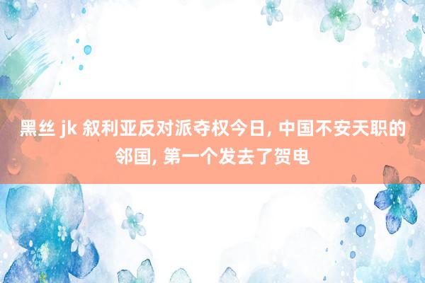 黑丝 jk 叙利亚反对派夺权今日， 中国不安天职的邻国， 第一个发去了贺电