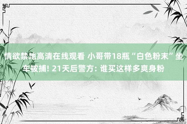 情欲禁地高清在线观看 小哥带18瓶“白色粉末”坐车被捕! 21天后警方: 谁买这样多爽身粉