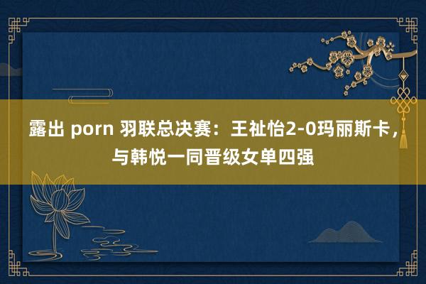 露出 porn 羽联总决赛：王祉怡2-0玛丽斯卡，与韩悦一同晋级女单四强