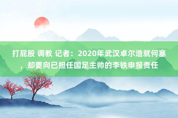 打屁股 调教 记者：2020年武汉卓尔造就何塞，却要向已担任国足主帅的李铁申报责任