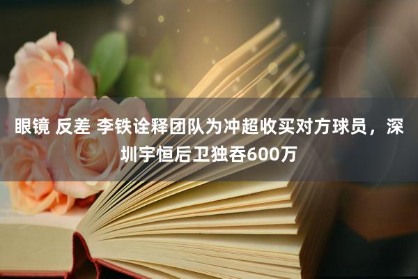 眼镜 反差 李铁诠释团队为冲超收买对方球员，深圳宇恒后卫独吞600万