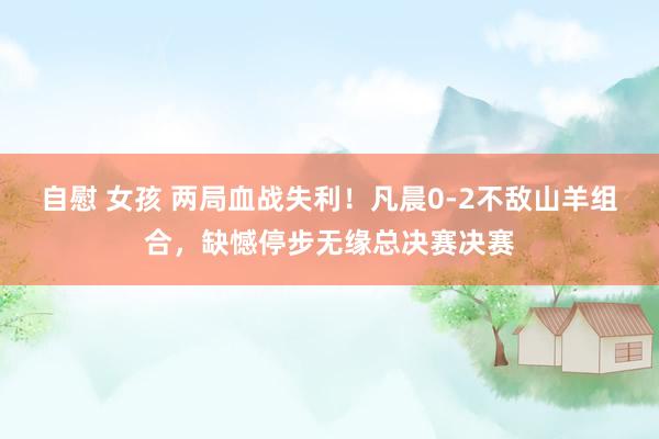 自慰 女孩 两局血战失利！凡晨0-2不敌山羊组合，缺憾停步无缘总决赛决赛
