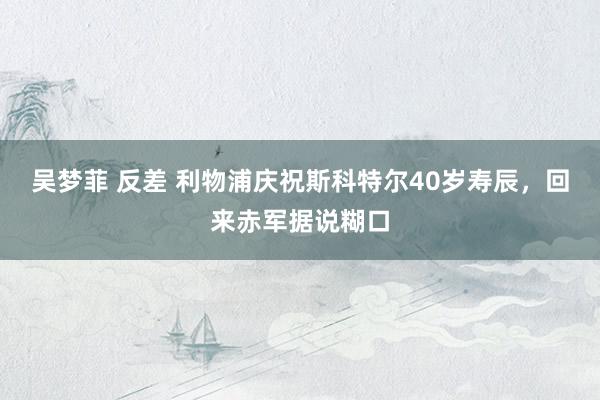 吴梦菲 反差 利物浦庆祝斯科特尔40岁寿辰，回来赤军据说糊口