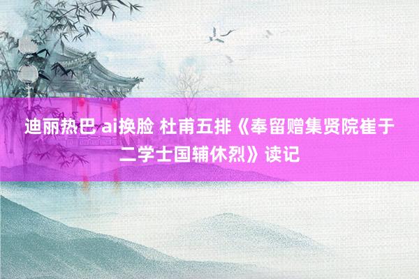 迪丽热巴 ai换脸 杜甫五排《奉留赠集贤院崔于二学士国辅休烈》读记