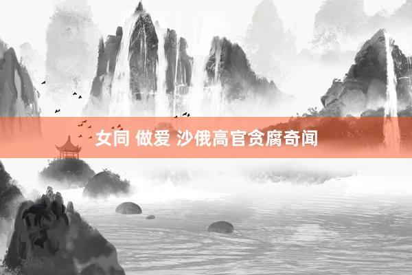 女同 做爱 沙俄高官贪腐奇闻