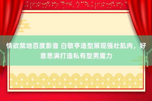 情欲禁地百度影音 白敬亭造型展现强壮肌肉，好意思满打造私有型男魔力