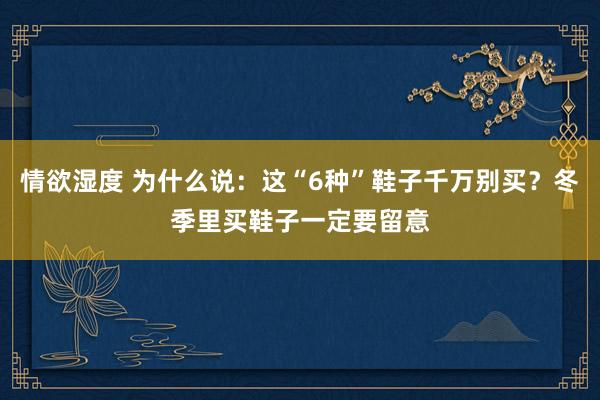 情欲湿度 为什么说：这“6种”鞋子千万别买？冬季里买鞋子一定要留意