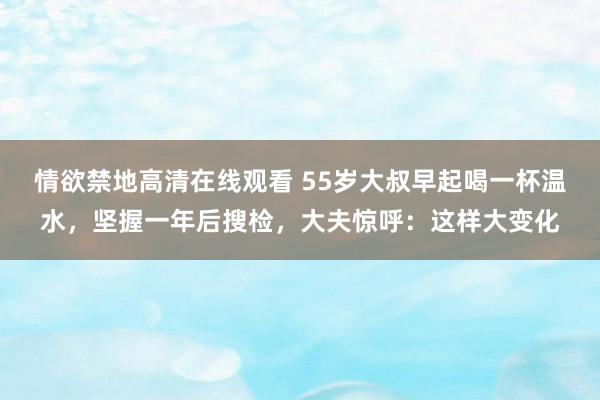情欲禁地高清在线观看 55岁大叔早起喝一杯温水，坚握一年后搜检，大夫惊呼：这样大变化
