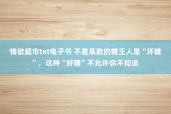 情欲超市txt电子书 不是系数的糖王人是“坏糖”，这种“好糖”不允许你不知谈