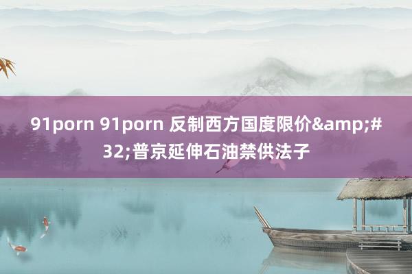 91porn 91porn 反制西方国度限价&#32;普京延伸石油禁供法子
