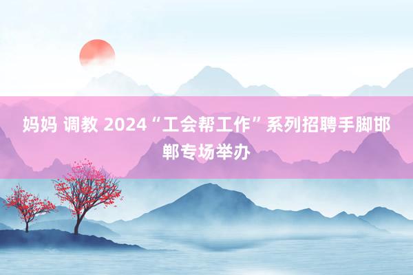妈妈 调教 2024“工会帮工作”系列招聘手脚邯郸专场举办