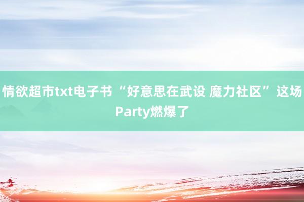 情欲超市txt电子书 “好意思在武设 魔力社区” 这场Party燃爆了
