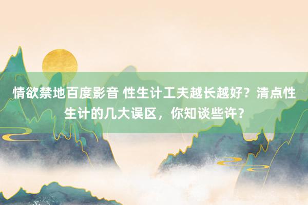 情欲禁地百度影音 性生计工夫越长越好？清点性生计的几大误区，你知谈些许？