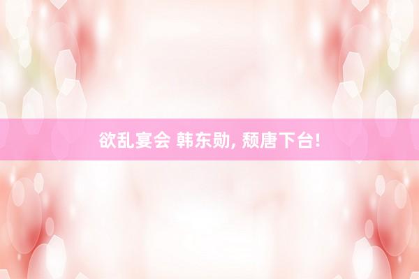 欲乱宴会 韩东勋， 颓唐下台!