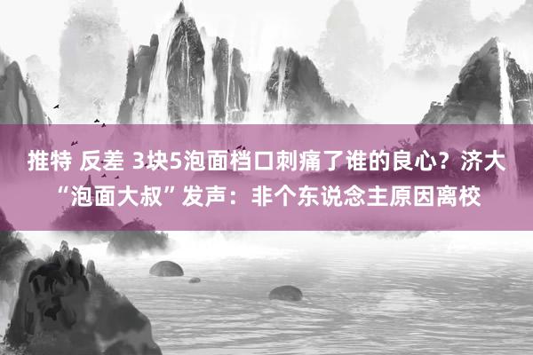 推特 反差 3块5泡面档口刺痛了谁的良心？济大“泡面大叔”发声：非个东说念主原因离校