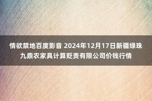 情欲禁地百度影音 2024年12月17日新疆绿珠九鼎农家具计算贬责有限公司价钱行情