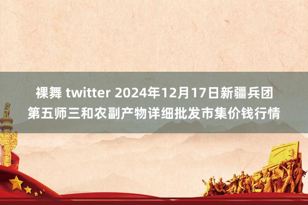 裸舞 twitter 2024年12月17日新疆兵团第五师三和农副产物详细批发市集价钱行情
