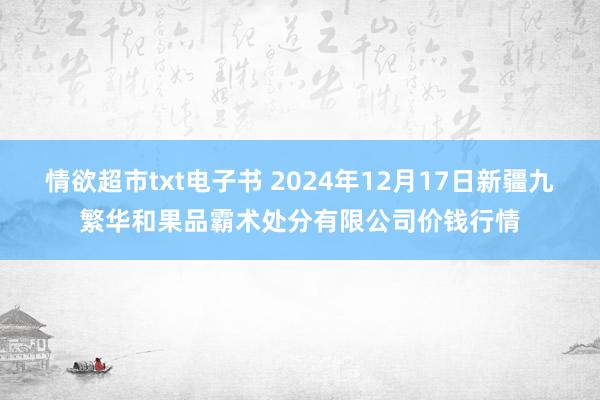 情欲超市txt电子书 2024年12月17日新疆九繁华和果品霸术处分有限公司价钱行情