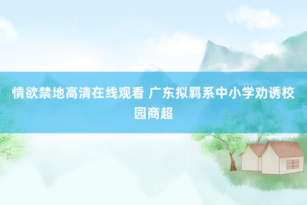 情欲禁地高清在线观看 广东拟羁系中小学劝诱校园商超