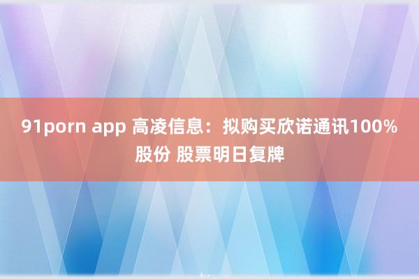 91porn app 高凌信息：拟购买欣诺通讯100%股份 股票明日复牌