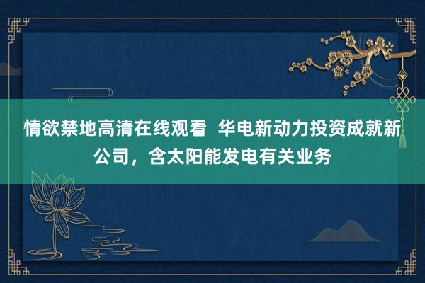 情欲禁地高清在线观看  华电新动力投资成就新公司，含太阳能发电有关业务