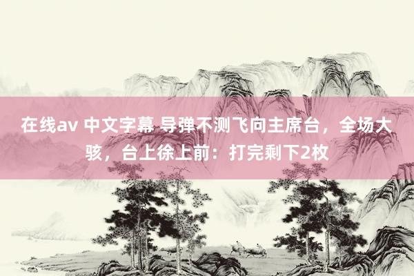 在线av 中文字幕 导弹不测飞向主席台，全场大骇，台上徐上前：打完剩下2枚