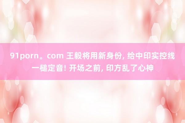 91porn。com 王毅将用新身份， 给中印实控线一槌定音! 开场之前， 印方乱了心神