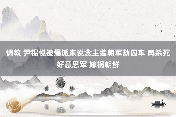 调教 尹锡悦被爆派东说念主装朝军劫囚车 再杀死好意思军 嫁祸朝鲜