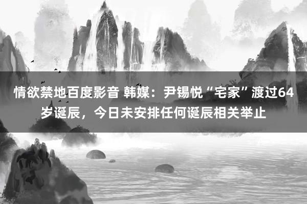 情欲禁地百度影音 韩媒：尹锡悦“宅家”渡过64岁诞辰，今日未安排任何诞辰相关举止