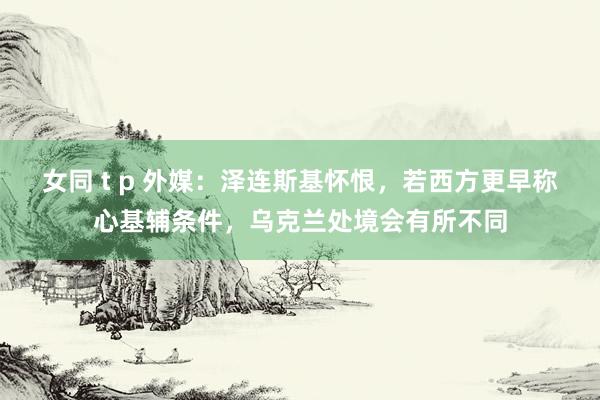女同 t p 外媒：泽连斯基怀恨，若西方更早称心基辅条件，乌克兰处境会有所不同