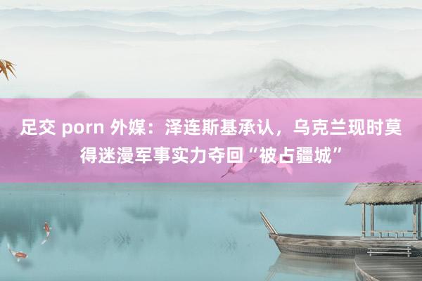 足交 porn 外媒：泽连斯基承认，乌克兰现时莫得迷漫军事实力夺回“被占疆城”