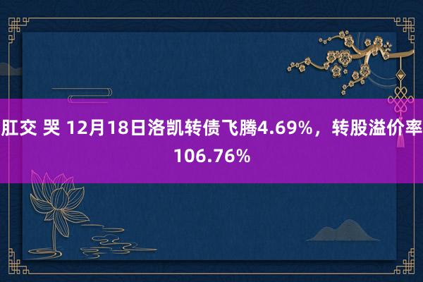 肛交 哭 12月18日洛凯转债飞腾4.69%，转股溢价率106.76%