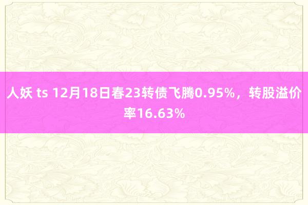 人妖 ts 12月18日春23转债飞腾0.95%，转股溢价率16.63%