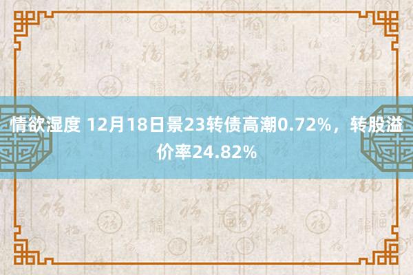 情欲湿度 12月18日景23转债高潮0.72%，转股溢价率24.82%