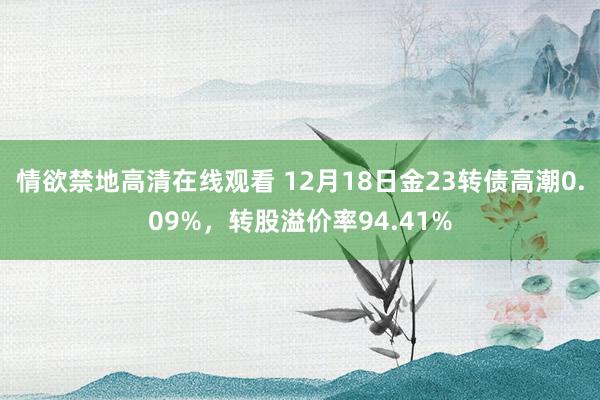 情欲禁地高清在线观看 12月18日金23转债高潮0.09%，转股溢价率94.41%